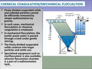 CHEMICAL COAGULATION/MECHANICAL FLOCUALTION
 Finely divided suspended solids
and colloidal particles cannot
be efficiently removed by
simple sedimentation by
gravity.
 In such cases, mechanical
flocculation or chemical
coagulation is employed.
 In mechanical flocculation, the
textile waste water is passed
through a tank under gentle
stirring;
 The finely divided suspended
solids coalesce into larger
particles and settle out.
 Specialized equipment such as
clariflocculator is also available,
wherein flocculation chamber
is a part of a sedimentation
tank.
 Finely divided suspended solids
and colloidal particles cannot
be efficiently removed by
simple sedimentation by
gravity.
 In such cases, mechanical
flocculation or chemical
coagulation is employed.
 In mechanical flocculation, the
textile waste water is passed
through a tank under gentle
stirring;
 The finely divided suspended
solids coalesce into larger
particles and settle out.
 Specialized equipment such as
clariflocculator is also available,
wherein flocculation chamber
is a part of a sedimentation
tank.09/03/15 26
 
