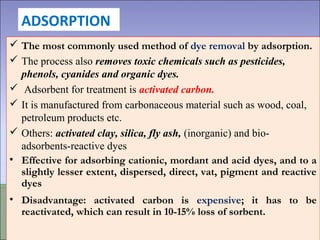 ADSORPTION
 The most commonly used method of dye removal by adsorption.
 The process also removes toxic chemicals such as pesticides,
phenols, cyanides and organic dyes.
 Adsorbent for treatment is activated carbon.
 It is manufactured from carbonaceous material such as wood, coal,
petroleum products etc.
 Others: activated clay, silica, fly ash, (inorganic) and bio-
adsorbents-reactive dyes
• Effective for adsorbing cationic, mordant and acid dyes, and to a
slightly lesser extent, dispersed, direct, vat, pigment and reactive
dyes
• Disadvantage: activated carbon is expensive; it has to be
reactivated, which can result in 10-15% loss of sorbent.
 