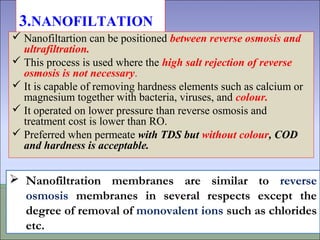 3.NANOFILTATION
 Nanofiltartion can be positioned between reverse osmosis and
ultrafiltration.
 This process is used where the high salt rejection of reverse
osmosis is not necessary.
 It is capable of removing hardness elements such as calcium or
magnesium together with bacteria, viruses, and colour.
 It operated on lower pressure than reverse osmosis and
treatment cost is lower than RO.
 Preferred when permeate with TDS but without colour, COD
and hardness is acceptable.
 Nanofiltration membranes are similar to reverse
osmosis membranes in several respects except the
degree of removal of monovalent ions such as chlorides
etc.
 