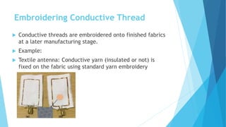 Embroidering Conductive Thread
 Conductive threads are embroidered onto finished fabrics
at a later manufacturing stage.
 Example:
 Textile antenna: Conductive yarn (insulated or not) is
fixed on the fabric using standard yarn embroidery
 
