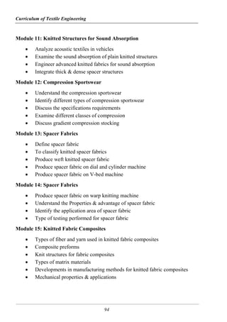 Curriculum of Textile Engineering
94
Module 11: Knitted Structures for Sound Absorption
 Analyze acoustic textiles in vehicles
 Examine the sound absorption of plain knitted structures
 Engineer advanced knitted fabrics for sound absorption
 Integrate thick & dense spacer structures
Module 12: Compression Sportswear
 Understand the compression sportswear
 Identify different types of compression sportswear
 Discuss the specifications requirements
 Examine different classes of compression
 Discuss gradient compression stocking
Module 13: Spacer Fabrics
 Define spacer fabric
 To classify knitted spacer fabrics
 Produce weft knitted spacer fabric
 Produce spacer fabric on dial and cylinder machine
 Produce spacer fabric on V-bed machine
Module 14: Spacer Fabrics
 Produce spacer fabric on warp knitting machine
 Understand the Properties & advantage of spacer fabric
 Identify the application area of spacer fabric
 Type of testing performed for spacer fabric
Module 15: Knitted Fabric Composites
 Types of fiber and yarn used in knitted fabric composites
 Composite preforms
 Knit structures for fabric composites
 Types of matrix materials
 Developments in manufacturing methods for knitted fabric composites
 Mechanical properties & applications
 