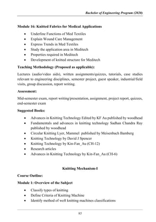 Bachelor of Engineering Program (2020)
95
Module 16: Knitted Fabrics for Medical Applications
 Underline Functions of Med Textiles
 Explain Wound Care Management
 Express Trends in Med Textiles
 Study the application area in Meditech
 Properties required in Meditech
 Development of knitted structure for Meditech
Teaching Methodology (Proposed as applicable):
Lectures (audio/video aids), written assignments/quizzes, tutorials, case studies
relevant to engineering disciplines, semester project, guest speaker, industrial/field
visits, group discussion, report writing.
Assessment:
Mid-semester exam, report writing/presentation, assignment, project report, quizzes,
end-semester exam
Suggested Books:
 Advances in Knitting Technology Edited by KF Au published by woodhead
 Fundamentals and advances in knitting technology Sadhan Chandra Ray
published by woodhead
 Circular Knitting Lyer, Mammel published by Meisenbach Bamberg
 Knitting Technology by David J Spencer
 Knitting Technology by Kin-Fan_Au (CH-12)
 Research articles
 Advances in Knitting Technology by Kin-Fan_Au (CH-6)
Knitting Mechanism-I
Course Outline:
Module 1: Overview of the Subject
 Classify types of knitting
 Define Criteria of Knitting Machine
 Identify method of weft knitting machines classifications
 