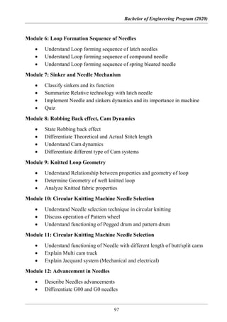 Bachelor of Engineering Program (2020)
97
Module 6: Loop Formation Sequence of Needles
 Understand Loop forming sequence of latch needles
 Understand Loop forming sequence of compound needle
 Understand Loop forming sequence of spring bleared needle
Module 7: Sinker and Needle Mechanism
 Classify sinkers and its function
 Summarize Relative technology with latch needle
 Implement Needle and sinkers dynamics and its importance in machine
 Quiz
Module 8: Robbing Back effect, Cam Dynamics
 State Robbing back effect
 Differentiate Theoretical and Actual Stitch length
 Understand Cam dynamics
 Differentiate different type of Cam systems
Module 9: Knitted Loop Geometry
 Understand Relationship between properties and geometry of loop
 Determine Geometry of weft knitted loop
 Analyze Knitted fabric properties
Module 10: Circular Knitting Machine Needle Selection
 Understand Needle selection technique in circular knitting
 Discuss operation of Pattern wheel
 Understand functioning of Pegged drum and pattern drum
Module 11: Circular Knitting Machine Needle Selection
 Understand functioning of Needle with different length of butt/split cams
 Explain Multi cam track
 Explain Jacquard system (Mechanical and electrical)
Module 12: Advancement in Needles
 Describe Needles advancements
 Differentiate G00 and G0 needles
 