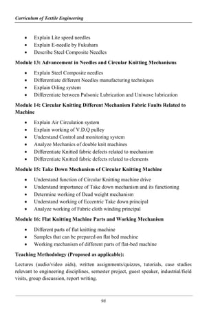 Curriculum of Textile Engineering
98
 Explain Lite speed needles
 Explain E-needle by Fukuhara
 Describe Steel Composite Needles
Module 13: Advancement in Needles and Circular Knitting Mechanisms
 Explain Steel Composite needles
 Differentiate different Needles manufacturing techniques
 Explain Oiling system
 Differentiate between Pulsonic Lubrication and Uniwave lubrication
Module 14: Circular Knitting Different Mechanism Fabric Faults Related to
Machine
 Explain Air Circulation system
 Explain working of V.D.Q pulley
 Understand Control and monitoring system
 Analyze Mechanics of double knit machines
 Differentiate Knitted fabric defects related to mechanism
 Differentiate Knitted fabric defects related to elements
Module 15: Take Down Mechanism of Circular Knitting Machine
 Understand function of Circular Knitting machine drive
 Understand importance of Take down mechanism and its functioning
 Determine working of Dead weight mechanism
 Understand working of Eccentric Take down principal
 Analyze working of Fabric cloth winding principal
Module 16: Flat Knitting Machine Parts and Working Mechanism
 Different parts of flat knitting machine
 Samples that can be prepared on flat bed machine
 Working mechanism of different parts of flat-bed machine
Teaching Methodology (Proposed as applicable):
Lectures (audio/video aids), written assignments/quizzes, tutorials, case studies
relevant to engineering disciplines, semester project, guest speaker, industrial/field
visits, group discussion, report writing.
 