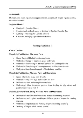 Bachelor of Engineering Program (2020)
99
Assessment:
Mid-semester exam, report writing/presentation, assignment, project report, quizzes,
end-semester exam
Suggested Books:
 Knitting by Carmine Mazza
 Fundamentals and Advances in Knitting by Sadhan Chandra Ray
 Knitting Technology by David J. spencer
 Circular Knitting by Lyer/Mammel/Schach
Knitting Mechanism-II
Course Outline:
Module 1: Flat Knitting Machines Parts
 Know Types of Flatbed knitting machines
 Understand Range of machines gauge and width
 Understand functioning of different parts of flat knitting machine
 Understand functioning of cams system and auxiliary cam system
 Understand loop formation cycle of flat knitting machine
Module 2: Flat Knitting Machine Parts and Operations
 Know what locks is and how it works
 Understand why low/ high butt needles are used
 Differentiate split and multiple cam system
 Understand fabric formation process from feeding to take down and
problems associated with it
Module 3: Power Flat Knitting Machine Parts and Operations
 Differentiate between Electronics and manual flat knitting machine
 Differentiate and explain working of different parts of power flat knitting
machine
 Understand Importance and working of yarn tensioning assembly
 Working of Digital stitch control system
 