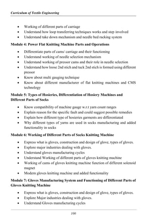 Curriculum of Textile Engineering
100
 Working of different parts of carriage
 Understand how loop transferring techniques works and step involved
 Understand take down mechanism and needle bed racking system
Module 4: Power Flat Knitting Machine Parts and Operations
 Differentiate parts of cams/ carriage and their functioning
 Understand working of needle selection mechanism
 Understand working of pressor cams and their role in needle selection
 Understand how loose 2nd stich and tuck 2nd stich is formed using different
pressor
 Know about multi gauging technique
 Know about different manufacturer of flat knitting machines and CMS
technology
Module 5: Types of Hosieries, Differentiation of Hosiery Machines and
Different Parts of Socks
 Know compatibility of machine gauge w.r.t yarn count ranges
 Explain reason for the specific fault and could suggest possible remedies
 Explain how different type of hosieries garments are differentiated
 Why different types of yarns are used in socks manufacturing and added
functionality in socks
Module 6: Working of Different Parts of Socks Knitting Machine
 Express what is gloves, construction and design of glove, types of gloves.
 Explore major industries dealing with gloves.
 Understand gloves manufacturing cycles
 Understand Working of different parts of gloves knitting machine
 Working of cams of gloves knitting machine function of different solenoid
magnet
 Modern gloves knitting machine and added functionality
Module 7: Gloves Manufacturing System and Functioning of Different Parts of
Gloves Knitting Machine
 Express what is gloves, construction and design of glove, types of gloves.
 Explore Major industries dealing with gloves.
 Understand Gloves manufacturing cycles
 