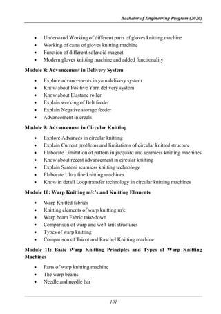 Bachelor of Engineering Program (2020)
101
 Understand Working of different parts of gloves knitting machine
 Working of cams of gloves knitting machine
 Function of different solenoid magnet
 Modern gloves knitting machine and added functionality
Module 8: Advancement in Delivery System
 Explore advancements in yarn delivery system
 Know about Positive Yarn delivery system
 Know about Elastane roller
 Explain working of Belt feeder
 Explain Negative storage feeder
 Advancement in creels
Module 9: Advancement in Circular Knitting
 Explore Advances in circular knitting
 Explain Current problems and limitations of circular knitted structure
 Elaborate Limitation of pattern in jacquard and seamless knitting machines
 Know about recent advancement in circular knitting
 Explain Santoni seamless knitting technology
 Elaborate Ultra fine knitting machines
 Know in detail Loop transfer technology in circular knitting machines
Module 10: Warp Knitting m/c’s and Knitting Elements
 Warp Knitted fabrics
 Knitting elements of warp knitting m/c
 Warp beam Fabric take-down
 Comparison of warp and weft knit structures
 Types of warp knitting
 Comparison of Tricot and Raschel Knitting machine
Module 11: Basic Warp Knitting Principles and Types of Warp Knitting
Machines
 Parts of warp knitting machine
 The warp beams
 Needle and needle bar
 
