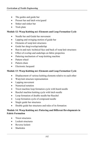 Curriculum of Textile Engineering
102
 The guides and guide bar
 Pressor bar and latch wire/guard
 Sinker and sinker bar
 Trick plate
Module 12: Warp Knitting m/c Elements and Loop Formation Cycle
 Needle bar and Guide bar movement
 Lapping and swinging motion of guide bar
 Elements of warp knit structures
 Guide bar shog/overlap/underlap
 Run-in and rack /technical face and back of warp knit structures
 Effect of overlap and underlaps on fabric properties
 Pattering mechanism of warp knitting machine
 Pattern wheel
 Pattern chain
 Electronic Jacquard
Module 13: Warp Knitting m/c Elements and Loop Formation Cycle
 Displacement of various knitting elements relative to each other
 Warp knit structure representation
 Lapping movement
 Numerical notation
 Tricot machine loop formation cycle with beard needle
 Raschel machine knitting cycle with latch needle
 Loop formation of double needle bar Raschel
 Loop formation cycle of compound needle
 Single guide bar structures
 Double guide bar structures and rules of its formation
Module 14: Warp Knitting m/c Pattering and Different Developments in
Fabric Formation
 Tricot structures
 Locknit structures
 Reverse locknit
 Sharkskin
 