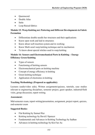 Bachelor of Engineering Program (2020)
103
 Queenscord
 Double Atlas
 Satin
 Loop Raised fabrics
Module 15: Warp Knitting m/c Pattering and Different Developments in Fabric
Formation
 Differentiate double needle bar structures and their applications
 Know open work and laid in structures
 Know about weft insertion system and its working
 Know Multi axial warp knitting technique and its mechanism
 To know about special stitches used in warp knitting
Module 16: Sensors and Electromechanical Parts in Knitting – Energy
Efficiency Green Knitting
 Types of sensors
 Functioning of knitting sensors
 Electromechanical parts on knitting machine
 Concept of energy efficiency in knitting
 Green knitting technique
 Application of electronics in knitting
Teaching Methodology (Proposed as applicable):
Lectures (audio/video aids), Written assignments/quizzes, tutorials, case studies
relevant to engineering disciplines, semester project, guest speaker, industrial/field
visits, group discussion, report writing.
Assessment:
Mid-semester exam, report writing/presentation, assignment, project report, quizzes,
end-semester exam
Suggested Books:
 Flat Knitting by Samuel Raz
 Knitting technology by David J Spencer
 Fundamentals and Advances in Knitting Technology by Sadhan
 Advances in knitting technology by Kin Fan Au
 