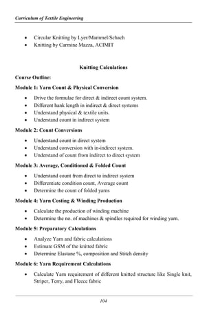 Curriculum of Textile Engineering
104
 Circular Knitting by Lyer/Mammel/Schach
 Knitting by Carmine Mazza, ACIMIT
Knitting Calculations
Course Outline:
Module 1: Yarn Count & Physical Conversion
 Drive the formulae for direct & indirect count system.
 Different hank length in indirect & direct systems
 Understand physical & textile units.
 Understand count in indirect system
Module 2: Count Conversions
 Understand count in direct system
 Understand conversion with in-indirect system.
 Understand of count from indirect to direct system
Module 3: Average, Conditioned & Folded Count
 Understand count from direct to indirect system
 Differentiate condition count, Average count
 Determine the count of folded yarns
Module 4: Yarn Costing & Winding Production
 Calculate the production of winding machine
 Determine the no. of machines & spindles required for winding yarn.
Module 5: Preparatory Calculations
 Analyze Yarn and fabric calculations
 Estimate GSM of the knitted fabric
 Determine Elastane %, composition and Stitch density
Module 6: Yarn Requirement Calculations
 Calculate Yarn requirement of different knitted structure like Single knit,
Striper, Terry, and Fleece fabric
 