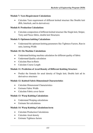 Bachelor of Engineering Program (2020)
105
Module 7: Yarn Requirement Calculations
 Calculate Yarn requirement of different knitted structure like Double knit
(Rib, Interlock, and its derivatives)
Module 8: Production Calculations
 Calculate composition of different knitted structure like Single knit, Striper,
Terry and Fleece fabric, double knit Structures
Module 9: Optimum knitting Calculations
 Understand the optimum knitting parameters like Tightness Factors, Run-in
ratio, knitting Width
Module 10: On Machine Calculations
 Understand knitting machine calculation for different quality of fabric
 Understand Quality calculation
 Calculate Run-in-Ratio
 Calculate Course Length
Module 11: Prediction of Areal Density of Different Knitting Structure
 Predict the formula for areal density of Single knit, Double knit ad its
derivatives structures
Module 12: Knitted Fabric Dimensional Characteristics
 Calculate Dimensional Characteristics
 Estimate Fabric Width
 Calculate Fabric cover factor
Module 13: Warp Knitting Calculations
 Understand Warping calculations
 Estimate Set calculations
Module 14: Warp Knitting Calculations/term
 Calculate Production Calculations
 Calculate Areal density
 Estimate Tightness factors
 