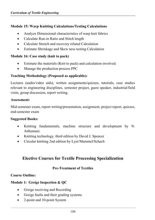 Curriculum of Textile Engineering
106
Module 15: Warp Knitting Calculations/Testing Calculations
 Analyze Dimensional characteristics of warp knit fabrics
 Calculate Run-in Ratio and Stitch length
 Calculate Stretch and recovery related Calculation
 Estimate Shrinkage and Skew ness testing Calculation
Module 16: Case study (knit to pack)
 Estimate the materials (Knit to pack) and calculation involved.
 Manage the production process PPC
Teaching Methodology (Proposed as applicable):
Lectures (audio/video aids), written assignments/quizzes, tutorials, case studies
relevant to engineering disciplines, semester project, guest speaker, industrial/field
visits, group discussion, report writing.
Assessment:
Mid-semester exam, report writing/presentation, assignment, project report, quizzes,
end-semester exam
Suggested Books:
 Knitting fundamentals, machine structure and development by N.
Anbumani.
 Knitting technology, third edition by David J. Spencer
 Circular knitting 2nd edition by Lyer/Mammel/Schach
Elective Courses for Textile Processing Specialization
Pre-Treatment of Textiles
Course Outline:
Module 1: Greige Inspection & QC
 Greige receiving and Recording
 Greige faults and their grading systems
 2-point and 10-point System
 