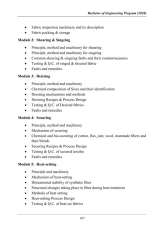 Bachelor of Engineering Program (2020)
107
 Fabric inspection machinery and its description
 Fabric packing & storage
Module 2: Shearing & Singeing
 Principle, method and machinery for shearing
 Principle, method and machinery for singeing
 Common shearing & singeing faults and their countermeasures
 Testing & Q.C. of singed & sheared fabric
 Faults and remedies
Module 3: Desizing
 Principle, method and machinery
 Chemical composition of Sizes and their identification
 Desizing mechanisms and methods
 Desizing Recipes & Process Design
 Testing & Q.C. of Desized fabrics
 Faults and remedies
Module 4: Scouring
 Principle, method and machinery
 Mechanism of scouring
 Chemical and bio-scouring of cotton, flax, jute, wool, manmade fibers and
their blends
 Scouring Recipes & Process Design
 Testing & Q.C. of scoured textiles
 Faults and remedies
Module 5: Heat-setting
 Principle and machinery
 Mechanism of heat-setting
 Dimensional stability of synthetic fiber
 Structural changes taking place in fiber during heat treatment
 Methods of heat setting
 Heat-setting Process Design
 Testing & Q.C. of heat set fabrics
 