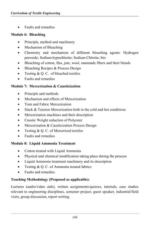 Curriculum of Textile Engineering
108
 Faults and remedies
Module 6: Bleaching
 Principle, method and machinery
 Mechanism of Bleaching
 Chemistry and mechanism of different bleaching agents: Hydrogen
peroxide; Sodium hypochlorite; Sodium Chlorite; bio
 Bleaching of cotton, flax, jute, wool, manmade fibers and their blends
 Bleaching Recipes & Process Design
 Testing & Q. C. of bleached textiles
 Faults and remedies
Module 7: Mercerization & Causticization
 Principle and methods
 Mechanism and effects of Mercerization
 Yarn and Fabric Mercerization
 Slack & Tension Mercerization both in the cold and hot conditions
 Mercerization machines and their description
 Caustic Weight reduction of Polyester
 Mercerization & Causticization Process Design
 Testing & Q. C. of Mercerized textiles
 Faults and remedies
Module 8: Liquid Ammonia Treatment
 Cotton treated with Liquid Ammonia
 Physical and chemical modification taking place during the process
 Liquid Ammonia treatment machinery and its description
 Testing & Q. C. of Ammonia treated fabrics
 Faults and remedies
Teaching Methodology (Proposed as applicable):
Lectures (audio/video aids), written assignments/quizzes, tutorials, case studies
relevant to engineering disciplines, semester project, guest speaker, industrial/field
visits, group discussion, report writing.
 