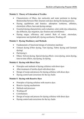 Bachelor of Engineering Program (2020)
111
Module 2: Theory of Coloration of Textiles
 Characteristics of fibers, dye molecules and water pertinent to dyeing;
Relationship between fiber structure and dyes during the dyeing process.
 Dyeing equilibrium and kinetics: adsorption isotherms, affinities,
electrolytic effects, heat and dyeing entropy
 Essential dyeing characteristics and evaluation: color yield, dye exhaustion,
dye diffusion, dye migration, dye fixation and colorfastness
 Dyeing stages, efficiency and control: Role of water, electrolyte,
temperature and dyebath pH; dyeing auxiliaries; Washing off.
Module 3: Dyeing Machinery and Methods
 Fundamentals of functional design of coloration machines
 Exhaust dyeing (Fiber dyeing, Yarn dyeing, Fabric dyeing and Garment
dyeing)
 Pad dyeing’s
 Others: Solvent dyeing. Special dyeing effects: cross-dyeing, union dyeing,
tone-to-tone effects, top dyeing, tie dyeing
Module 4: Dyeing with Direct Dyes
 Principles and methods of dyeing cellulose with direct dyes
 After-treatment of textiles dyed with direct dyes
 Design of recipe and process for dyeing cellulose with direct dyes
 Dyeing control and corrections for the key faults
Module 5: Dyeing with Reactive Dyes
 Principles of dyeing cellulose with reactive dyes
 Reactive dyeing mechanisms
 Methods and processes
 Washing-off
 Colorfastness
 Design of recipe and process for dyeing cellulose with direct dyes
 Dyeing control and corrections for the key faults
 