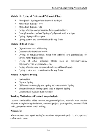 Bachelor of Engineering Program (2020)
113
Module 11: Dyeing of Protein and Polyamide Fibres
 Principles of dyeing protein fiber with acid dyes
 Methods of dyeing of wool
 Methods of dyeing of silk
 Design of recipe and process for dyeing protein fibers
 Principles and methods of dyeing of polyamide with acid dyes
 Dyeing of polyamide carpets
 Dyeing control and corrections for the key faults.
Module 12 Blend Dyeing
 Objective and need of blending
 Commercially important blends
 Dyeing of polyester/cotton blend with different dye combinations by
various methods/processes
 Dyeing of other important blends such as polyester/viscose,
polyester/acrylic, wool/acrylic…etc.
 Design of recipes and processes for dyeing different blends
 Dyeing control and corrections for the key faults
Module 13 Pigment Dyeing
 Introduction
 Pigment dyeing
 Difference between pigment dyeing and conventional dyeing
 Binders and cross-linking agents used in pigment dyeing
 Colorfastness pigment dyed substrate
Teaching Methodology (Proposed as applicable):
Lectures (audio/video aids), written assignments/quizzes, tutorials, case studies
relevant to engineering disciplines, semester project, guest speaker, industrial/field
visits, group discussion, report writing.
Assessment:
Mid-semester exam, report writing/presentation, assignment, project report, quizzes,
end-semester exam
 