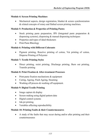 Bachelor of Engineering Program (2020)
115
Module 4: Screen Printing Machines
 Mechanical aspects, design registration, blanket & screen synchronization
& related concepts of rotary and flatbed screen printing machines.
Module 5: Production & Properties of Printing Pastes
 Stock printing paste preparation, IPS (Integrated paste preparation &
dispensing systems), dispensing & manual dispensing techniques
 Properties and types of ideal thickeners
 Print Paste Rheology
Module 6: Printing with Different Colorants
 Pigment printing, Reactive printing of cotton, Vat printing of cotton,
Disperse Printing of Polyester
Module 7: Textile Printing Styles
 Direct printing, resist printing, Discharge printing, Burn out printing,
Transfer printing
Module 8: Print Fixation & After-treatment Processes
 Print paste fixation mechanisms & equipment
 Curing, Ageing, Flash Ageing, Steaming
 Washing off process & washing off equipment.
Module 9: Digital Textile Printing
 Image capture & display
 Screen making using digital pattern data
 Digital control systems
 Ink-jet printing
 Variables affecting reproducibility
Module 10: Printing Faults & their Countermeasures
 A study of the faults that may occur during and/or after printing and their
countermeasures
 