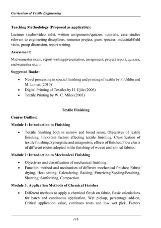 Curriculum of Textile Engineering
116
Teaching Methodology (Proposed as applicable):
Lectures (audio/video aids), written assignments/quizzes, tutorials, case studies
relevant to engineering disciplines, semester project, guest speaker, industrial/field
visits, group discussion, report writing.
Assessment:
Mid-semester exam, report writing/presentation, assignment, project report, quizzes,
end-semester exam
Suggested Books:
 Novel processing in special finishing and printing of textile by F. Uddin and
M. Lomas (2010)
 Digital Printing of Textiles by H. Ujiie (2006)
 Textile Printing by W. C. Miles (2003)
Textile Finishing
Course Outline:
Module 1: Introduction to Finishing
 Textile finishing both in narrow and broad sense, Objectives of textile
finishing, Important factors affecting textile finishing, Classification of
textile finishing, Synergistic and antagonistic effects of finishes, Flow charts
of different routes adopted in the finishing of woven and knitted fabrics.
Module 2: Introduction to Mechanical Finishing
 Objectives and classification of mechanical finishing.
 Function, method and mechanism of different mechanical finishes; Fabric
drying, Heat setting, Calendaring, Raising, Emerizing/Sueding/Peaching,
Shearing, Sanforizing, Compaction.
Module 3: Application Methods of Chemical Finishes
 Different methods to apply a chemical finish on fabric, Basic calculations
for batch and continuous application, Wet pickup, percentage add-on,
Critical application value, continues routs and low wet pick, Factors
 
