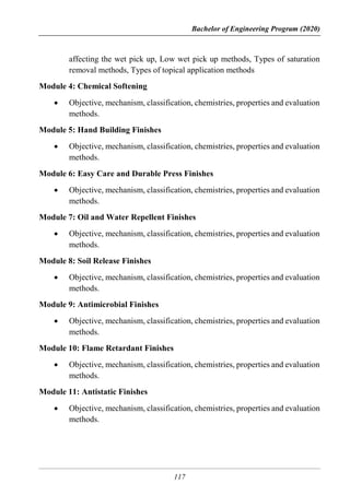 Bachelor of Engineering Program (2020)
117
affecting the wet pick up, Low wet pick up methods, Types of saturation
removal methods, Types of topical application methods
Module 4: Chemical Softening
 Objective, mechanism, classification, chemistries, properties and evaluation
methods.
Module 5: Hand Building Finishes
 Objective, mechanism, classification, chemistries, properties and evaluation
methods.
Module 6: Easy Care and Durable Press Finishes
 Objective, mechanism, classification, chemistries, properties and evaluation
methods.
Module 7: Oil and Water Repellent Finishes
 Objective, mechanism, classification, chemistries, properties and evaluation
methods.
Module 8: Soil Release Finishes
 Objective, mechanism, classification, chemistries, properties and evaluation
methods.
Module 9: Antimicrobial Finishes
 Objective, mechanism, classification, chemistries, properties and evaluation
methods.
Module 10: Flame Retardant Finishes
 Objective, mechanism, classification, chemistries, properties and evaluation
methods.
Module 11: Antistatic Finishes
 Objective, mechanism, classification, chemistries, properties and evaluation
methods.
 