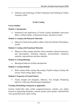 Bachelor of Engineering Program (2020)
119
 Chemistry and Technology of Fabric Preparation and Finishing by Charles
Tomasino (1992)
Textile Coating
Course Outline:
Module 1: Introduction
 Introduction and Applications of Textile Coating, Breathable water-proof
fabrics, artificial leather, Architectural textiles, automotive textiles
Module 2: Coating with Polymeric Materials
 Objectives, Natural and synthetic rubbers, Polyvinyl chloride, Polyurethane,
Acrylic
Module 3: Coating with Functional Materials
 Objectives, Phase change materials, Flame retardants, chemical protection,
and microcapsules containing fragrance, anti-microbials, conductive
materials, smart polymers and nano materials
Module 4: Coating Rheology
 Rheological behavior of fluids and plastisols
Module 5: Coating Methods
 Knife coating, Roller coating, Dip coating, Transfer coating, Coating with
screens, Foam coating, Spray coating
Module 6: Properties of Coated Fabrics
 Tensile strength and elongation, Adhesion, Tear strength, Weathering
behavior, Yellowing, Microbiological degradation
Teaching Methodology (Proposed as applicable):
Lectures (audio/video aids), written assignments/quizzes, tutorials, case studies
relevant to engineering disciplines, semester project, guest speaker, industrial/field
visits, group discussion, report writing.
 