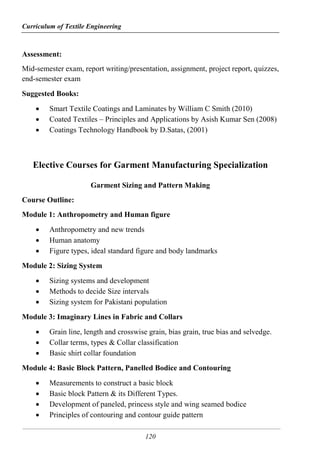 Curriculum of Textile Engineering
120
Assessment:
Mid-semester exam, report writing/presentation, assignment, project report, quizzes,
end-semester exam
Suggested Books:
 Smart Textile Coatings and Laminates by William C Smith (2010)
 Coated Textiles – Principles and Applications by Asish Kumar Sen (2008)
 Coatings Technology Handbook by D.Satas, (2001)
Elective Courses for Garment Manufacturing Specialization
Garment Sizing and Pattern Making
Course Outline:
Module 1: Anthropometry and Human figure
 Anthropometry and new trends
 Human anatomy
 Figure types, ideal standard figure and body landmarks
Module 2: Sizing System
 Sizing systems and development
 Methods to decide Size intervals
 Sizing system for Pakistani population
Module 3: Imaginary Lines in Fabric and Collars
 Grain line, length and crosswise grain, bias grain, true bias and selvedge.
 Collar terms, types & Collar classification
 Basic shirt collar foundation
Module 4: Basic Block Pattern, Panelled Bodice and Contouring
 Measurements to construct a basic block
 Basic block Pattern & its Different Types.
 Development of paneled, princess style and wing seamed bodice
 Principles of contouring and contour guide pattern
 