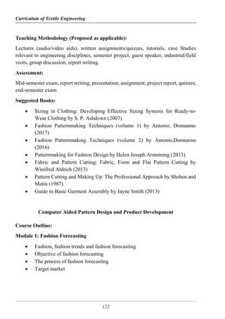 Curriculum of Textile Engineering
122
Teaching Methodology (Proposed as applicable):
Lectures (audio/video aids), written assignments/quizzes, tutorials, case Studies
relevant to engineering disciplines, semester project, guest speaker, industrial/field
visits, group discussion, report writing.
Assessment:
Mid-semester exam, report writing, presentation, assignment, project report, quizzes,
end-semester exam
Suggested Books:
 Sizing in Clothing: Developing Effective Sizing Systems for Ready-to-
Wear Clothing by S. P. Ashdown (2007)
 Fashion Patternmaking Techniques (volume 1) by Antonio, Donnanno
(2017)
 Fashion Patternmaking Techniques (volume 2) by Antonio,Donnanno
(2016)
 Patternmaking for Fashion Design by Helen Joseph Armstrong (2013)
 Fabric and Pattern Cutting: Fabric, Form and Flat Pattern Cutting by
Winifred Aldrich (2013)
 Pattern Cutting and Making Up: The Professional Approach by Shoben and
Matin (1987)
 Guide to Basic Garment Assembly by Jayne Smith (2013)
Computer Aided Pattern Design and Product Development
Course Outline:
Module 1: Fashion Forecasting
 Fashion, fashion trends and fashion forecasting
 Objective of fashion forecasting
 The process of fashion forecasting
 Target market
 