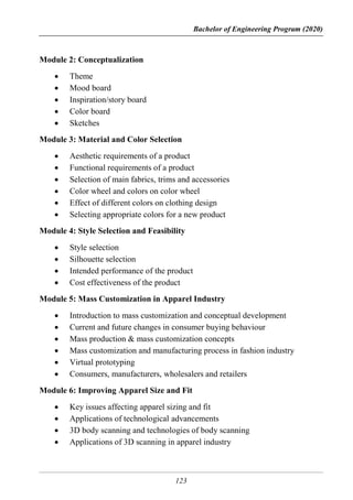 Bachelor of Engineering Program (2020)
123
Module 2: Conceptualization
 Theme
 Mood board
 Inspiration/story board
 Color board
 Sketches
Module 3: Material and Color Selection
 Aesthetic requirements of a product
 Functional requirements of a product
 Selection of main fabrics, trims and accessories
 Color wheel and colors on color wheel
 Effect of different colors on clothing design
 Selecting appropriate colors for a new product
Module 4: Style Selection and Feasibility
 Style selection
 Silhouette selection
 Intended performance of the product
 Cost effectiveness of the product
Module 5: Mass Customization in Apparel Industry
 Introduction to mass customization and conceptual development
 Current and future changes in consumer buying behaviour
 Mass production & mass customization concepts
 Mass customization and manufacturing process in fashion industry
 Virtual prototyping
 Consumers, manufacturers, wholesalers and retailers
Module 6: Improving Apparel Size and Fit
 Key issues affecting apparel sizing and fit
 Applications of technological advancements
 3D body scanning and technologies of body scanning
 Applications of 3D scanning in apparel industry
 
