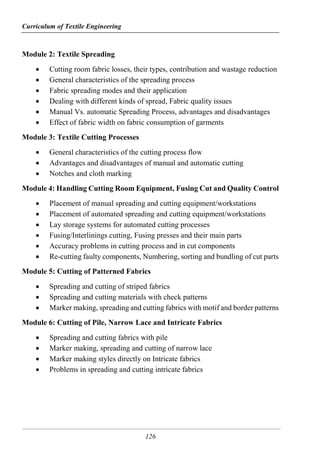 Curriculum of Textile Engineering
126
Module 2: Textile Spreading
 Cutting room fabric losses, their types, contribution and wastage reduction
 General characteristics of the spreading process
 Fabric spreading modes and their application
 Dealing with different kinds of spread, Fabric quality issues
 Manual Vs. automatic Spreading Process, advantages and disadvantages
 Effect of fabric width on fabric consumption of garments
Module 3: Textile Cutting Processes
 General characteristics of the cutting process flow
 Advantages and disadvantages of manual and automatic cutting
 Notches and cloth marking
Module 4: Handling Cutting Room Equipment, Fusing Cut and Quality Control
 Placement of manual spreading and cutting equipment/workstations
 Placement of automated spreading and cutting equipment/workstations
 Lay storage systems for automated cutting processes
 Fusing/Interlinings cutting, Fusing presses and their main parts
 Accuracy problems in cutting process and in cut components
 Re-cutting faulty components, Numbering, sorting and bundling of cut parts
Module 5: Cutting of Patterned Fabrics
 Spreading and cutting of striped fabrics
 Spreading and cutting materials with check patterns
 Marker making, spreading and cutting fabrics with motif and border patterns
Module 6: Cutting of Pile, Narrow Lace and Intricate Fabrics
 Spreading and cutting fabrics with pile
 Marker making, spreading and cutting of narrow lace
 Marker making styles directly on Intricate fabrics
 Problems in spreading and cutting intricate fabrics
 