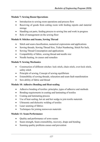 Bachelor of Engineering Program (2020)
127
Module 7: Sewing Room Operations
 Introduction to sewing room operations and process flow
 Receiving of goods from cutting room with feeding reports and material
storage
 Handling cut parts, feeding process to sewing line and work in progress
 Role of management on the sewing floor
Module 8: Stitches and Seams, Sewing Thread
 Stitch and seam classification, numerical expressions and applications
 Sewing threads, Sewing Thread Size, Ticket Numbering, Stitch Per Inch,
 Sewing Thread Consumption and applications
 Compatibility of fabric, sewing thread and needle size
 Needle heating, its causes and remedies
Module 9: Sewing Mechanics
 Construction of different stitches: lock stitch, chain stitch, over-lock stitch,
safety stitch
 Principle of sewing, Concept of sewing equilibrium
 Extensibility of sewing threads, relaxation and seam fault manifestation
 Sew-ability of fabric and thread
Module 10: Adhesive Bonding and Heat-sealing
 Adhesive bonding of textiles: principles, types of adhesive and methods
 Bonding requirements in coating and laminating of textiles
 Coating and laminating process
 Use of heat sealing, hot air and hot wedge to join textile materials
 Ultrasonic and dielectric welding of textiles
 Laser seaming of fabrics
 Techniques for joining nonwoven materials
Module 11: Seam Performance
 Quality and performance of sewn seams
 Seam strength, Seam extensibility, recovery, drape and bending
 Seaming quality problems causes and prevention
 