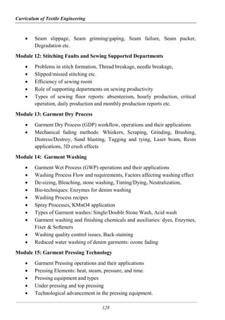 Curriculum of Textile Engineering
128
 Seam slippage, Seam grinning/gaping, Seam failure, Seam pucker,
Degradation etc.
Module 12: Stitching Faults and Sewing Supported Departments
 Problems in stitch formation, Thread breakage, needle breakage,
 Slipped/missed stitching etc.
 Efficiency of sewing room
 Role of supporting departments on sewing productivity
 Types of sewing floor reports: absenteeism, hourly production, critical
operation, daily production and monthly production reports etc.
Module 13: Garment Dry Process
 Garment Dry Process (GDP) workflow, operations and their applications
 Mechanical fading methods: Whiskers, Scraping, Grinding, Brushing,
Distress/Destroy, Sand blasting, Tagging and tying, Laser beam, Resin
applications, 3D crush effects
Module 14: Garment Washing
 Garment Wet Process (GWP) operations and their applications
 Washing Process Flow and requirements, Factors affecting washing effect
 De-sizing, Bleaching, stone washing, Tinting/Dying, Neutralization,
 Bio-techniques: Enzymes for denim washing
 Washing Process recipes
 Spray Processes, KMnO4 application
 Types of Garment washes: Single/Double Stone Wash, Acid wash
 Garment washing and finishing chemicals and auxiliaries: dyes, Enzymes,
Fixer & Softeners
 Washing quality control issues, Back-staining
 Reduced water washing of denim garments: ozone fading
Module 15: Garment Pressing Technology
 Garment Pressing operations and their applications
 Pressing Elements: heat, steam, pressure, and time.
 Pressing equipment and types
 Under pressing and top pressing
 Technological advancement in the pressing equipment.
 