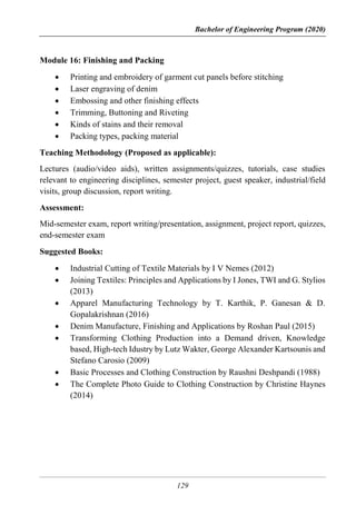 Bachelor of Engineering Program (2020)
129
Module 16: Finishing and Packing
 Printing and embroidery of garment cut panels before stitching
 Laser engraving of denim
 Embossing and other finishing effects
 Trimming, Buttoning and Riveting
 Kinds of stains and their removal
 Packing types, packing material
Teaching Methodology (Proposed as applicable):
Lectures (audio/video aids), written assignments/quizzes, tutorials, case studies
relevant to engineering disciplines, semester project, guest speaker, industrial/field
visits, group discussion, report writing.
Assessment:
Mid-semester exam, report writing/presentation, assignment, project report, quizzes,
end-semester exam
Suggested Books:
 Industrial Cutting of Textile Materials by I V Nemes (2012)
 Joining Textiles: Principles and Applications by I Jones, TWI and G. Stylios
(2013)
 Apparel Manufacturing Technology by T. Karthik, P. Ganesan & D.
Gopalakrishnan (2016)
 Denim Manufacture, Finishing and Applications by Roshan Paul (2015)
 Transforming Clothing Production into a Demand driven, Knowledge
based, High-tech Idustry by Lutz Wakter, George Alexander Kartsounis and
Stefano Carosio (2009)
 Basic Processes and Clothing Construction by Raushni Deshpandi (1988)
 The Complete Photo Guide to Clothing Construction by Christine Haynes
(2014)
 