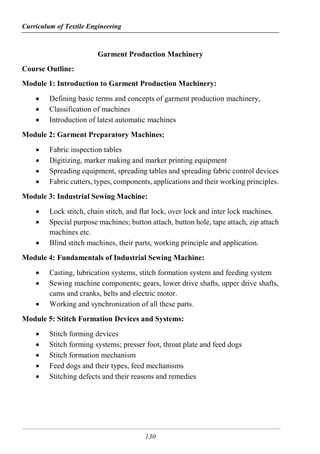 Curriculum of Textile Engineering
130
Garment Production Machinery
Course Outline:
Module 1: Introduction to Garment Production Machinery:
 Defining basic terms and concepts of garment production machinery,
 Classification of machines
 Introduction of latest automatic machines
Module 2: Garment Preparatory Machines:
 Fabric inspection tables
 Digitizing, marker making and marker printing equipment
 Spreading equipment, spreading tables and spreading fabric control devices
 Fabric cutters, types, components, applications and their working principles.
Module 3: Industrial Sewing Machine:
 Lock stitch, chain stitch, and flat lock, over lock and inter lock machines.
 Special purpose machines; button attach, button hole, tape attach, zip attach
machines etc.
 Blind stitch machines, their parts, working principle and application.
Module 4: Fundamentals of Industrial Sewing Machine:
 Casting, lubrication systems, stitch formation system and feeding system
 Sewing machine components; gears, lower drive shafts, upper drive shafts,
cams and cranks, belts and electric motor.
 Working and synchronization of all these parts.
Module 5: Stitch Formation Devices and Systems:
 Stitch forming devices
 Stitch forming systems; presser foot, throat plate and feed dogs
 Stitch formation mechanism
 Feed dogs and their types, feed mechanisms
 Stitching defects and their reasons and remedies
 