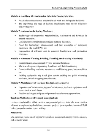 Bachelor of Engineering Program (2020)
131
Module 6: Ancillary Mechanisms for Industrial Sewing Machine:
 Auxiliaries and additional attachments as work aids for special functions
 The importance and need of machine attachments, their role in efficiency
and productivity.
Module 7: Automation in Sewing Machines:
 Technology advancements: Mechanization, Automation and Robotics in
apparel machines.
 General purpose machines and special purpose machines.
 Need for technology advancement and few examples of automatic
equipment like CAD/CAM etc.
 Introduction of software used in garment development and production
processes.
Module 8: Garment Washing, Pressing, Finishing and Packing Machinery:
 Garment pressing equipment: Types, uses and functions
 Machines for garment pressing: Iron kinds and their functioning.
 Garment finishing machines as washers, sand blasting guns, laser machines
etc.
 Packing equipment: tag attach gun, carton packing and pallet wrapping
machines, stretch wrapping machines etc.
Module 9: Maintenance of Garment Production Machinery:
 Importance of maintenance, types of maintenance, tools and equipment used
in mechanical workshops,
 Problem solving techniques and preventive maintenance procedures.
Teaching Methodology (Proposed as applicable):
Lectures (audio/video aids), written assignments/quizzes, tutorials, case studies
relevant to engineering disciplines, semester project, guest speaker, industrial/field
visits, group discussion, report writing.
Assessment:
Mid-semester exam, report writing/presentation, assignment, project report, quizzes,
end-semester exam
 