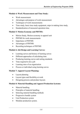 Bachelor of Engineering Program (2020)
133
Module 4: Work Measurement and Time Study:
 Work measurement
 Advantages and purpose of work measurement
 Techniques of work measurements
 Time study, basic time study equipment, steps in making time study,
 Standardization of measured operation time.
Module 5: Motion Economy and PDTMS:
 Motion Study, Motion economy in apparel unit
 PDTMS for work measurements
 Importance of PDTMS
 Advantages of PDTMS
 Recording techniques of PDTMS
Module 6: Job Design and Learning Curves:
 Learning curves and history of learning curves
 Different approaches of calculating time
 Producing learning curves and setting standards
 Time required to do a job
 Learning rates of an organization
 Process or individual using learning curves
Module 7: Apparel Layout Planning:
 Layout planning
 Layout types and flexibility at work
 Designing process and product layouts
Module 8: Material Handling and Apparel Production Systems:
 Material handling
 Principles of material handling
 Selecting material handling methods
 Progressive bundle system
 Unit Production system
 Modular production system.
 