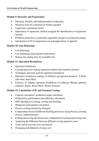 Curriculum of Textile Engineering
134
Module 9: Dexterity and Ergonomics:
 Dexterity, benefits and implementation of dexterity
 Dexterity tests for evaluation of worker/operator
 Ergonomics and human factor
 Importance of ergonomic method assigned for identification of ergonomic
hazards
 Problems faced due to work place ergonomic design in sewing and cutting
 Introduction of 5S its importance use and applications in apparels
Module 10: Line Balancing:
 Line balancing
 Line balancing using operator skill history
 Reduce line setting time for assembly line
Module 11: Operation Breakdown:
 Operation breakdown,
 Considerations for making operation bulletin and machine selection
 Techniques and tools used for operation breakdown
 Operation breakdown making of different top garment products: T-Shirt,
polo-shirt, dress-Shirt.
 Exercise of making operation breakdown of different Bottom garment
products: Slacks, Boxer Short, Denim Trousers.
Module 12: Calculations of IE and Garment Costing:
 Capacity calculation: production target calculation
 Productivity, performance and efficiency calculation
 WIP calculation in cutting, sewing and finishing
 Manpower and machine calculation
 Process costing and pricing strategies
 Computation of cost of different finishing processes: dying Process, printing
process, embellishments
 Cutting and sewing operations cost, computation of cutting and sewing costs
 Analyzing the difference between different sewing operation costs
 Trims and accessories cost calculations
 Packaging and shipment of cargo cost
 