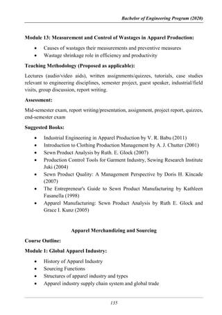 Bachelor of Engineering Program (2020)
135
Module 13: Measurement and Control of Wastages in Apparel Production:
 Causes of wastages their measurements and preventive measures
 Wastage shrinkage role in efficiency and productivity
Teaching Methodology (Proposed as applicable):
Lectures (audio/video aids), written assignments/quizzes, tutorials, case studies
relevant to engineering disciplines, semester project, guest speaker, industrial/field
visits, group discussion, report writing.
Assessment:
Mid-semester exam, report writing/presentation, assignment, project report, quizzes,
end-semester exam
Suggested Books:
 Industrial Engineering in Apparel Production by V. R. Babu (2011)
 Introduction to Clothing Production Management by A. J. Chutter (2001)
 Sewn Product Analysis by Ruth. E. Glock (2007)
 Production Control Tools for Garment Industry, Sewing Research Institute
Juki (2004)
 Sewn Product Quality: A Management Perspective by Doris H. Kincade
(2007)
 The Entrepreneur's Guide to Sewn Product Manufacturing by Kathleen
Fasanella (1998)
 Apparel Manufacturing: Sewn Product Analysis by Ruth E. Glock and
Grace I. Kunz (2005)
Apparel Merchandizing and Sourcing
Course Outline:
Module 1: Global Apparel Industry:
 History of Apparel Industry
 Sourcing Functions
 Structures of apparel industry and types
 Apparel industry supply chain system and global trade
 