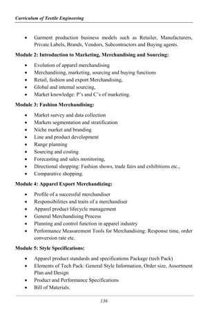 Curriculum of Textile Engineering
136
 Garment production business models such as Retailer, Manufacturers,
Private Labels, Brands, Vendors, Subcontractors and Buying agents.
Module 2: Introduction to Marketing, Merchandising and Sourcing:
 Evolution of apparel merchandising
 Merchandising, marketing, sourcing and buying functions
 Retail, fashion and export Merchandising,
 Global and internal sourcing,
 Market knowledge: P’s and C’s of marketing.
Module 3: Fashion Merchandising:
 Market survey and data collection
 Markets segmentation and stratification
 Niche market and branding
 Line and product development
 Range planning
 Sourcing and costing
 Forecasting and sales monitoring,
 Directional shopping: Fashion shows, trade fairs and exhibitions etc.,
 Comparative shopping.
Module 4: Apparel Export Merchandizing:
 Profile of a successful merchandiser
 Responsibilities and traits of a merchandiser
 Apparel product lifecycle management
 General Merchandising Process
 Planning and control function in apparel industry
 Performance Measurement Tools for Merchandising: Response time, order
conversion rate etc.
Module 5: Style Specifications:
 Apparel product standards and specifications Package (tech Pack)
 Elements of Tech Pack: General Style Information, Order size, Assortment
Plan and Design
 Product and Performance Specifications
 Bill of Materials.
 