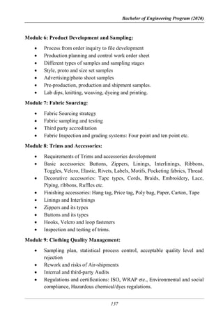 Bachelor of Engineering Program (2020)
137
Module 6: Product Development and Sampling:
 Process from order inquiry to file development
 Production planning and control work order sheet
 Different types of samples and sampling stages
 Style, proto and size set samples
 Advertising/photo shoot samples
 Pre-production, production and shipment samples.
 Lab dips, knitting, weaving, dyeing and printing.
Module 7: Fabric Sourcing:
 Fabric Sourcing strategy
 Fabric sampling and testing
 Third party accreditation
 Fabric Inspection and grading systems: Four point and ten point etc.
Module 8: Trims and Accessories:
 Requirements of Trims and accessories development
 Basic accessories: Buttons, Zippers, Linings, Interlinings, Ribbons,
Toggles, Velcro, Elastic, Rivets, Labels, Motifs, Pocketing fabrics, Thread
 Decorative accessories: Tape types, Cords, Braids, Embroidery, Lace,
Piping, ribbons, Ruffles etc.
 Finishing accessories: Hang tag, Price tag, Poly bag, Paper, Carton, Tape
 Linings and Interlinings
 Zippers and its types
 Buttons and its types
 Hooks, Velcro and loop fasteners
 Inspection and testing of trims.
Module 9: Clothing Quality Management:
 Sampling plan, statistical process control, acceptable quality level and
rejection
 Rework and risks of Air-shipments
 Internal and third-party Audits
 Regulations and certifications: ISO, WRAP etc., Environmental and social
compliance, Hazardous chemical/dyes regulations.
 