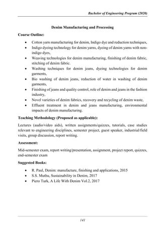 Bachelor of Engineering Program (2020)
141
Denim Manufacturing and Processing
Course Outline:
 Cotton yarn manufacturing for denim, Indigo dye and reduction techniques,
 Indigo dyeing technology for denim yarns, dyeing of denim yarns with non-
indigo dyes,
 Weaving technologies for denim manufacturing, finishing of denim fabric,
stitching of denim fabric.
 Washing techniques for denim jeans, dyeing technologies for denim
garments,
 Bio washing of denim jeans, reduction of water in washing of denim
garments,
 Finishing of jeans and quality control, role of denim and jeans in the fashion
industry,
 Novel varieties of denim fabrics, recovery and recycling of denim waste,
 Effluent treatment in denim and jeans manufacturing, environmental
impacts of denim manufacturing.
Teaching Methodology (Proposed as applicable):
Lectures (audio/video aids), written assignments/quizzes, tutorials, case studies
relevant to engineering disciplines, semester project, guest speaker, industrial/field
visits, group discussion, report writing.
Assessment:
Mid-semester exam, report writing/presentation, assignment, project report, quizzes,
end-semester exam
Suggested Books:
 R. Paul, Denim: manufacture, finishing and applications, 2015
 S.S. Muthu, Sustainability in Denim, 2017
 Piero Turk, A Life With Denim Vol.2, 2017
 