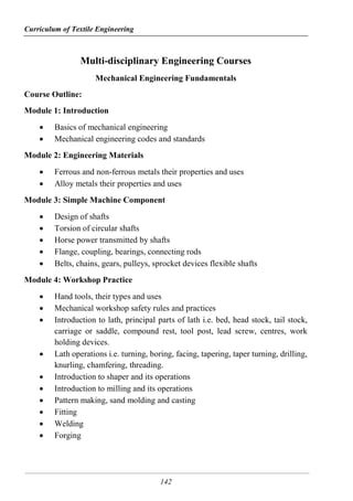 Curriculum of Textile Engineering
142
Multi-disciplinary Engineering Courses
Mechanical Engineering Fundamentals
Course Outline:
Module 1: Introduction
 Basics of mechanical engineering
 Mechanical engineering codes and standards
Module 2: Engineering Materials
 Ferrous and non-ferrous metals their properties and uses
 Alloy metals their properties and uses
Module 3: Simple Machine Component
 Design of shafts
 Torsion of circular shafts
 Horse power transmitted by shafts
 Flange, coupling, bearings, connecting rods
 Belts, chains, gears, pulleys, sprocket devices flexible shafts
Module 4: Workshop Practice
 Hand tools, their types and uses
 Mechanical workshop safety rules and practices
 Introduction to lath, principal parts of lath i.e. bed, head stock, tail stock,
carriage or saddle, compound rest, tool post, lead screw, centres, work
holding devices.
 Lath operations i.e. turning, boring, facing, tapering, taper turning, drilling,
knurling, chamfering, threading.
 Introduction to shaper and its operations
 Introduction to milling and its operations
 Pattern making, sand molding and casting
 Fitting
 Welding
 Forging
 