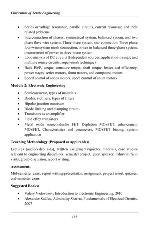 Curriculum of Textile Engineering
144
 Series or voltage resonance, parallel circuits, current resonance and their
related problems
 Interconnection of phases, symmetrical system, balanced system, and two
phase three wire system. Three phase system, star connection. Three phase
four-wire system mesh connection, power in balanced three-phase system,
measurement of power in three-phase system
 Loop analysis of DC circuits (Independent sources, application to single and
multiple source circuits, super-mesh technique)
 Back EMF, torque, armature torque, shaft torque, losses and efficiency,
power stages, series motors, shunt motors, and compound motors
 Speed control of series motors, speed control of shunt motors
Module 2: Electronic Engineering
 Semiconductor, types of materials
 Diodes, rectifiers, types of filters
 Bipolar junction transistor
 Diode limiting and clamping circuits
 Transistors as an amplifier
 Field effect transistors
 Metal oxide semiconductor FET, Depletion MOSFET, enhancement
MOSFET, Characteristics and parameters, MOSFET biasing, system
application
Teaching Methodology (Proposed as applicable):
Lectures (audio/video aids), written assignments/quizzes, tutorials, case studies
relevant to engineering disciplines, semester project, guest speaker, industrial/field
visits, group discussion, report writing.
Assessment:
Mid-semester exam, report writing/presentation, assignment, project report, quizzes,
end-semester exam
Suggested Books:
 Valery Vodovozov, Introduction to Electronic Engineering, 2010
 Alexander Sadiku, Admirality Sharma, Fundamentals of Electrical Circuits,
2007
 