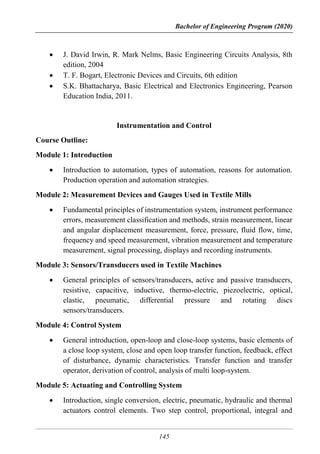 Bachelor of Engineering Program (2020)
145
 J. David Irwin, R. Mark Nelms, Basic Engineering Circuits Analysis, 8th
edition, 2004
 T. F. Bogart, Electronic Devices and Circuits, 6th edition
 S.K. Bhattacharya, Basic Electrical and Electronics Engineering, Pearson
Education India, 2011.
Instrumentation and Control
Course Outline:
Module 1: Introduction
 Introduction to automation, types of automation, reasons for automation.
Production operation and automation strategies.
Module 2: Measurement Devices and Gauges Used in Textile Mills
 Fundamental principles of instrumentation system, instrument performance
errors, measurement classification and methods, strain measurement, linear
and angular displacement measurement, force, pressure, fluid flow, time,
frequency and speed measurement, vibration measurement and temperature
measurement, signal processing, displays and recording instruments.
Module 3: Sensors/Transducers used in Textile Machines
 General principles of sensors/transducers, active and passive transducers,
resistive, capacitive, inductive, thermo-electric, piezoelectric, optical,
elastic, pneumatic, differential pressure and rotating discs
sensors/transducers.
Module 4: Control System
 General introduction, open-loop and close-loop systems, basic elements of
a close loop system, close and open loop transfer function, feedback, effect
of disturbance, dynamic characteristics. Transfer function and transfer
operator, derivation of control, analysis of multi loop-system.
Module 5: Actuating and Controlling System
 Introduction, single conversion, electric, pneumatic, hydraulic and thermal
actuators control elements. Two step control, proportional, integral and
 