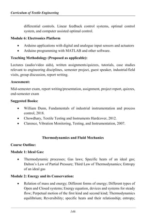 Curriculum of Textile Engineering
146
differential controls. Linear feedback control systems, optimal control
system, and computer assisted optimal control.
Module 6: Electronics Platform
 Arduino applications with digital and analogue input sensors and actuators
 Arduino programming with MATLAB and other software.
Teaching Methodology (Proposed as applicable):
Lectures (audio/video aids), written assignments/quizzes, tutorials, case studies
relevant to engineering disciplines, semester project, guest speaker, industrial/field
visits, group discussion, report writing.
Assessment:
Mid-semester exam, report writing/presentation, assignment, project report, quizzes,
end-semester exam
Suggested Books:
 William Dunn, Fundamentals of industrial instrumentation and process
control, 2018.
 Chowdhary, Textile Testing and Instruments Hardcover, 2012.
 Clarence, Vibration Monitoring, Testing, and Instrumentation, 2007.
Thermodynamics and Fluid Mechanics
Course Outline:
Module 1: Ideal Gas:
 Thermodynamic processes; Gas laws; Specific heats of an ideal gas;
Dalton’s Law of Partial Pressure; Third Law of Thermodynamics; Entropy
of an ideal gas
Module 2: Energy and its Conservation:
 Relation of mass and energy; Different forms of energy; Different types of
Open and Closed systems; Energy equation, devices and systems for steady
flow; Perpetual motion of the first kind and second kind; Thermodynamics
equilibrium; Reversibility; specific heats and their relationship; entropy;
 