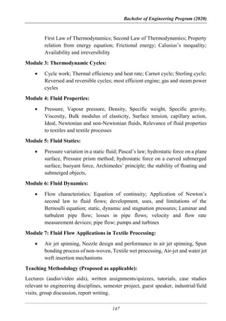 Bachelor of Engineering Program (2020)
147
First Law of Thermodynamics; Second Law of Thermodynamics; Property
relation from energy equation; Frictional energy; Calusius’s inequality;
Availability and irreversibility
Module 3: Thermodynamic Cycles:
 Cycle work; Thermal efficiency and heat rate; Carnot cycle; Sterling cycle;
Reversed and reversible cycles; most efficient engine; gas and steam power
cycles
Module 4: Fluid Properties:
 Pressure, Vapour pressure, Density, Specific weight, Specific gravity,
Viscosity, Bulk modulus of elasticity, Surface tension, capillary action,
Ideal, Newtonian and non-Newtonian fluids, Relevance of fluid properties
to textiles and textile processes
Module 5: Fluid Statics:
 Pressure variation in a static fluid; Pascal’s law; hydrostatic force on a plane
surface, Pressure prism method; hydrostatic force on a curved submerged
surface; buoyant force, Archimedes’ principle; the stability of floating and
submerged objects,
Module 6: Fluid Dynamics:
 Flow characteristics; Equation of continuity; Application of Newton’s
second law to fluid flows; development, uses, and limitations of the
Bernoulli equation; static, dynamic and stagnation pressures; Laminar and
turbulent pipe flow; losses in pipe flows; velocity and flow rate
measurement devices; pipe flow; pumps and turbines
Module 7: Fluid Flow Applications in Textile Processing:
 Air jet spinning, Nozzle design and performance in air jet spinning, Spun
bonding process of non-woven, Textile wet processing, Air-jet and water jet
weft insertion mechanisms
Teaching Methodology (Proposed as applicable):
Lectures (audio/video aids), written assignments/quizzes, tutorials, case studies
relevant to engineering disciplines, semester project, guest speaker, industrial/field
visits, group discussion, report writing.
 