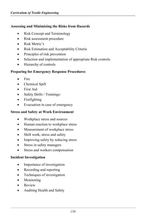 Curriculum of Textile Engineering
150
Assessing and Minimizing the Risks from Hazards
 Risk Concept and Terminology
 Risk assessment procedure
 Risk Metric’s
 Risk Estimation and Acceptability Criteria
 Principles of risk prevention
 Selection and implementation of appropriate Risk controls
 Hierarchy of controls
Preparing for Emergency Response Procedures
 Fire
 Chemical Spill
 First Aid
 Safety Drills / Trainings:
 Firefighting
 Evacuation in case of emergency
Stress and Safety at Work Environment
 Workplace stress and sources
 Human reaction to workplace stress
 Measurement of workplace stress
 Shift work, stress and safety
 Improving safety by reducing stress
 Stress in safety managers
 Stress and workers compensation
Incident Investigation
 Importance of investigation
 Recording and reporting
 Techniques of investigation
 Monitoring
 Review
 Auditing Health and Safety
 