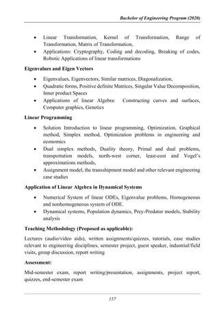Bachelor of Engineering Program (2020)
157
 Linear Transformation, Kernel of Transformation, Range of
Transformation, Matrix of Transformation,
 Applications: Cryptography, Coding and decoding, Breaking of codes,
Robotic Applications of linear transformations
Eigenvalues and Eigen Vectors
 Eigenvalues, Eigenvectors, Similar matrices, Diagonalization,
 Quadratic forms, Positive definite Matrices, Singular Value Decomposition,
Inner product Spaces
 Applications of linear Algebra: Constructing curves and surfaces,
Computer graphics, Genetics
Linear Programming
 Solution Introduction to linear programming, Optimization, Graphical
method, Simplex method, Optimization problems in engineering and
economics
 Dual simplex methods, Duality theory, Primal and dual problems,
transportation models, north-west corner, least-cost and Vogel’s
approximations methods,
 Assignment model, the transshipment model and other relevant engineering
case studies
Application of Linear Algebra in Dynamical Systems
 Numerical System of linear ODEs, Eigenvalue problems, Homogeneous
and nonhomogeneous system of ODE.
 Dynamical systems, Population dynamics, Prey-Predator models, Stability
analysis
Teaching Methodology (Proposed as applicable):
Lectures (audio/video aids), written assignments/quizzes, tutorials, case studies
relevant to engineering disciplines, semester project, guest speaker, industrial/field
visits, group discussion, report writing
Assessment:
Mid-semester exam, report writing/presentation, assignments, project report,
quizzes, end-semester exam
 