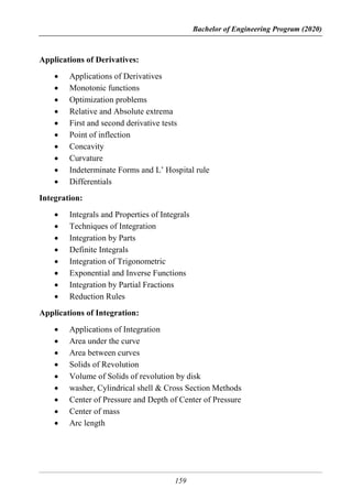 Bachelor of Engineering Program (2020)
159
Applications of Derivatives:
 Applications of Derivatives
 Monotonic functions
 Optimization problems
 Relative and Absolute extrema
 First and second derivative tests
 Point of inflection
 Concavity
 Curvature
 Indeterminate Forms and L’ Hospital rule
 Differentials
Integration:
 Integrals and Properties of Integrals
 Techniques of Integration
 Integration by Parts
 Definite Integrals
 Integration of Trigonometric
 Exponential and Inverse Functions
 Integration by Partial Fractions
 Reduction Rules
Applications of Integration:
 Applications of Integration
 Area under the curve
 Area between curves
 Solids of Revolution
 Volume of Solids of revolution by disk
 washer, Cylindrical shell & Cross Section Methods
 Center of Pressure and Depth of Center of Pressure
 Center of mass
 Arc length
 