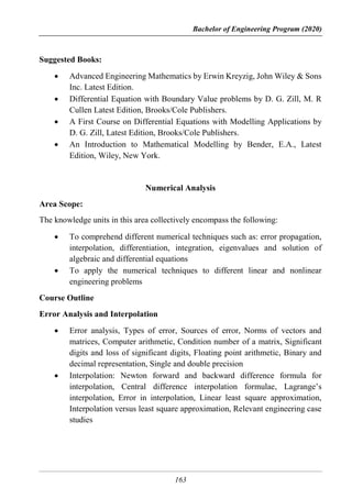 Bachelor of Engineering Program (2020)
163
Suggested Books:
 Advanced Engineering Mathematics by Erwin Kreyzig, John Wiley & Sons
Inc. Latest Edition.
 Differential Equation with Boundary Value problems by D. G. Zill, M. R
Cullen Latest Edition, Brooks/Cole Publishers.
 A First Course on Differential Equations with Modelling Applications by
D. G. Zill, Latest Edition, Brooks/Cole Publishers.
 An Introduction to Mathematical Modelling by Bender, E.A., Latest
Edition, Wiley, New York.
Numerical Analysis
Area Scope:
The knowledge units in this area collectively encompass the following:
 To comprehend different numerical techniques such as: error propagation,
interpolation, differentiation, integration, eigenvalues and solution of
algebraic and differential equations
 To apply the numerical techniques to different linear and nonlinear
engineering problems
Course Outline
Error Analysis and Interpolation
 Error analysis, Types of error, Sources of error, Norms of vectors and
matrices, Computer arithmetic, Condition number of a matrix, Significant
digits and loss of significant digits, Floating point arithmetic, Binary and
decimal representation, Single and double precision
 Interpolation: Newton forward and backward difference formula for
interpolation, Central difference interpolation formulae, Lagrange’s
interpolation, Error in interpolation, Linear least square approximation,
Interpolation versus least square approximation, Relevant engineering case
studies
 