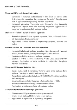Curriculum of Textile Engineering
164
Numerical Differentiation and Integration
 Derivation of numerical differentiation of first order and second order
derivatives using two points, three points, and five point’s formulas along
with its application in engineering, Relevant case studies
 Numerical integration: Trapezoidal rule, Simpson’s rules, Composite
Trapezoidal Simpson Rules and Romberg integration, Applications of
numerical in engineering, Relevant case studies
Methods of Solution a System of Linear Equations
 Solution of system of linear algebraic equations, Gauss elimination method
 LU factorization, Tridiagonal solver
 Applications of these methods in engineering disciplines, Relevant case
studies
Iterative Methods for Linear and Nonlinear Equations
 Numerical Solution of nonlinear equations: Bisection method, Newton’s
method, Secant method, Convergence analysis of these methods
 Newton’s method for system of nonlinear equations
 Solution of system of linear equations by Jacobi, Gauss Seidel and SOR
methods, Applications of these methods in engineering disciplines,
Relevant case studies
Numerical Methods for IVPs and BVPs
 Euler’s method and its variations, Taylor’s higher order methods, Error
analysis, Consistency, stability and convergence
 Runge-Kutta methods of order 2, 3, and 4, Stiff ODEs, Consistency, stability
and convergence
 Linear multistep methods, Numerical solution of system of ODEs
 Numerical solution of BVPs by Finite Difference Method
 Applications in engineering: Some relevant case studies
Numerical Methods for Computing Eigenvalues
 Eigenvalues and Eigenvectors of matrix: power method,
 Inverse power method, Shifted inverse power method.
 Applications of eigenvalues in engineering disciplines.
 