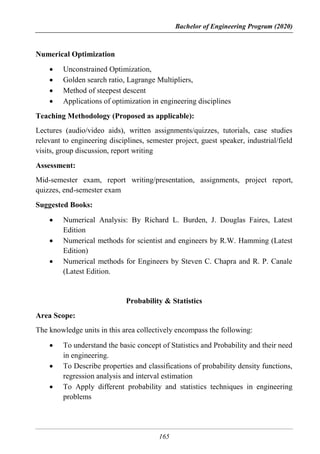Bachelor of Engineering Program (2020)
165
Numerical Optimization
 Unconstrained Optimization,
 Golden search ratio, Lagrange Multipliers,
 Method of steepest descent
 Applications of optimization in engineering disciplines
Teaching Methodology (Proposed as applicable):
Lectures (audio/video aids), written assignments/quizzes, tutorials, case studies
relevant to engineering disciplines, semester project, guest speaker, industrial/field
visits, group discussion, report writing
Assessment:
Mid-semester exam, report writing/presentation, assignments, project report,
quizzes, end-semester exam
Suggested Books:
 Numerical Analysis: By Richard L. Burden, J. Douglas Faires, Latest
Edition
 Numerical methods for scientist and engineers by R.W. Hamming (Latest
Edition)
 Numerical methods for Engineers by Steven C. Chapra and R. P. Canale
(Latest Edition.
Probability & Statistics
Area Scope:
The knowledge units in this area collectively encompass the following:
 To understand the basic concept of Statistics and Probability and their need
in engineering.
 To Describe properties and classifications of probability density functions,
regression analysis and interval estimation
 To Apply different probability and statistics techniques in engineering
problems
 